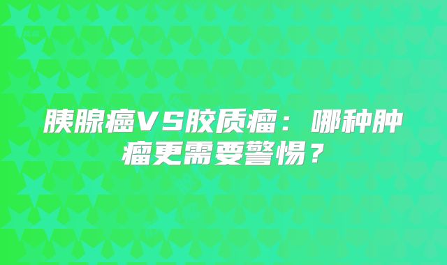 胰腺癌VS胶质瘤：哪种肿瘤更需要警惕？