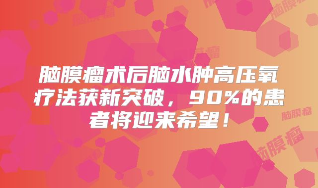 脑膜瘤术后脑水肿高压氧疗法获新突破，90%的患者将迎来希望！