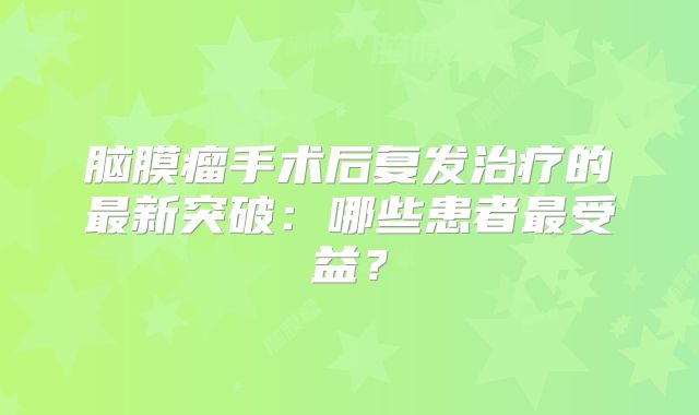 脑膜瘤手术后复发治疗的最新突破：哪些患者最受益？