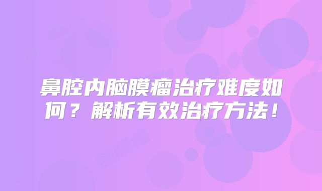 鼻腔内脑膜瘤治疗难度如何？解析有效治疗方法！
