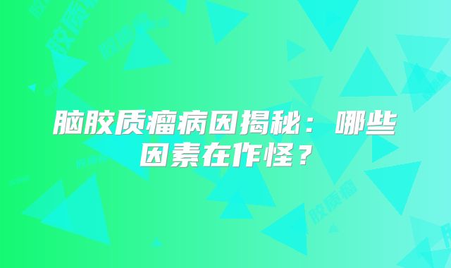 脑胶质瘤病因揭秘：哪些因素在作怪？