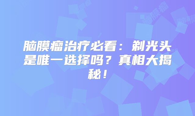 脑膜瘤治疗必看：剃光头是唯一选择吗？真相大揭秘！