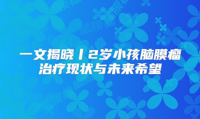 一文揭晓丨2岁小孩脑膜瘤治疗现状与未来希望
