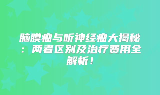 脑膜瘤与听神经瘤大揭秘：两者区别及治疗费用全解析！