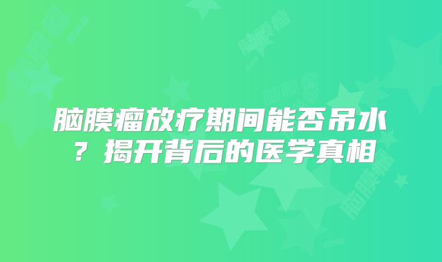 脑膜瘤放疗期间能否吊水？揭开背后的医学真相