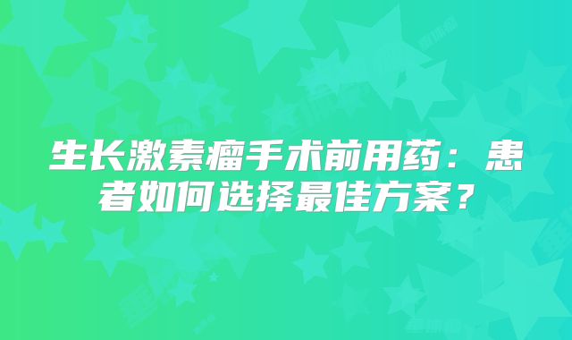 生长激素瘤手术前用药：患者如何选择最佳方案？