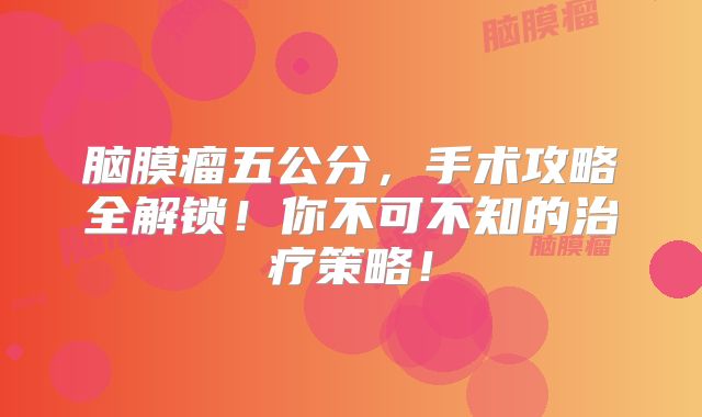 脑膜瘤五公分，手术攻略全解锁！你不可不知的治疗策略！