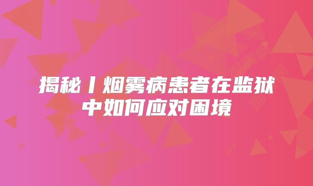揭秘丨烟雾病患者在监狱中如何应对困境