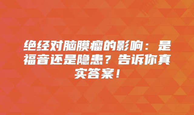 绝经对脑膜瘤的影响：是福音还是隐患？告诉你真实答案！