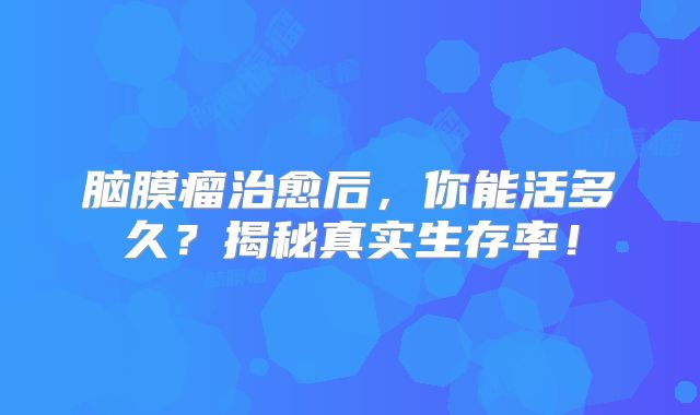 脑膜瘤治愈后，你能活多久？揭秘真实生存率！