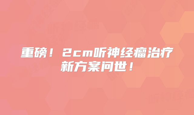 重磅！2cm听神经瘤治疗新方案问世！