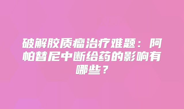 破解胶质瘤治疗难题：阿帕替尼中断给药的影响有哪些？