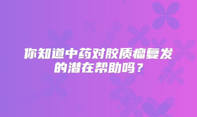 你知道中药对胶质瘤复发的潜在帮助吗？