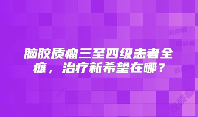 脑胶质瘤三至四级患者全瘫，治疗新希望在哪？