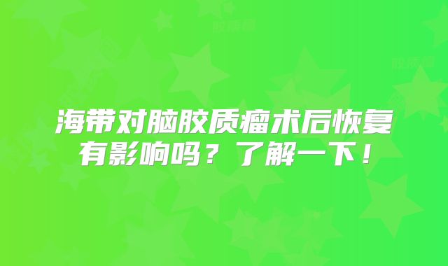 海带对脑胶质瘤术后恢复有影响吗？了解一下！
