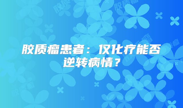 胶质瘤患者：仅化疗能否逆转病情？