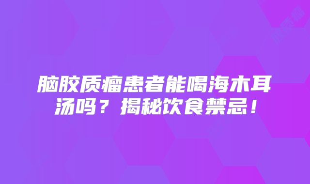 脑胶质瘤患者能喝海木耳汤吗？揭秘饮食禁忌！