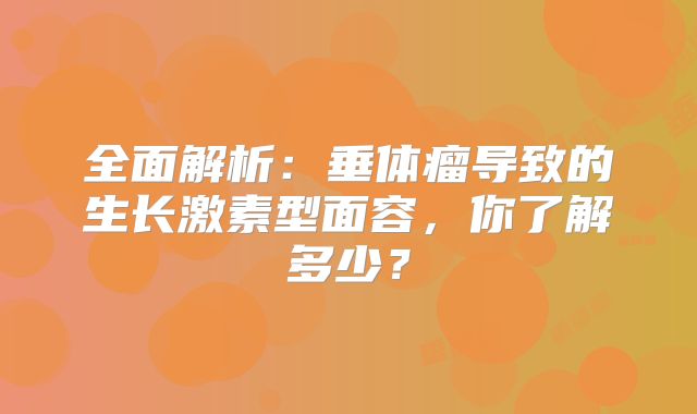 全面解析：垂体瘤导致的生长激素型面容，你了解多少？