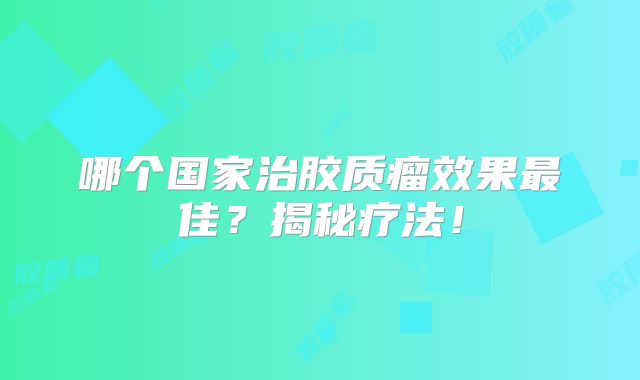 哪个国家治胶质瘤效果最佳？揭秘疗法！