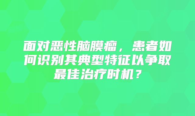 面对恶性脑膜瘤，患者如何识别其典型特征以争取最佳治疗时机？