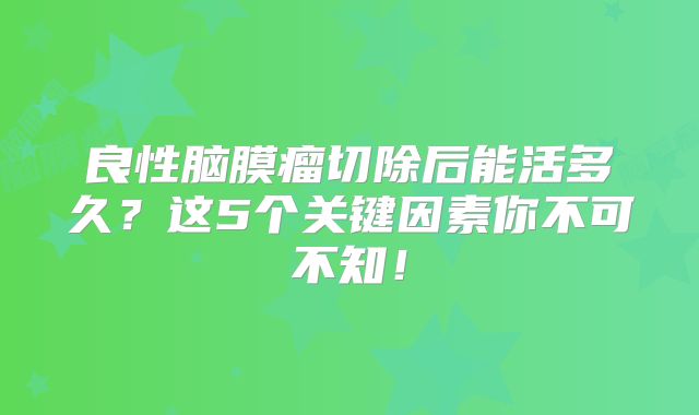 良性脑膜瘤切除后能活多久？这5个关键因素你不可不知！