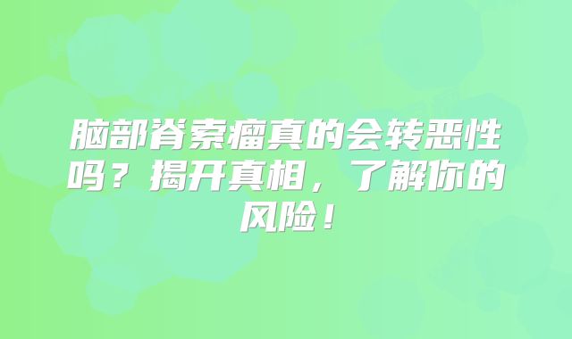 脑部脊索瘤真的会转恶性吗？揭开真相，了解你的风险！