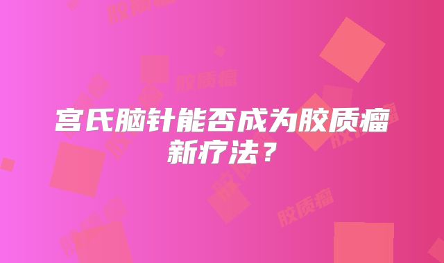 宫氏脑针能否成为胶质瘤新疗法？