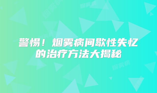 警惕！烟雾病间歇性失忆的治疗方法大揭秘