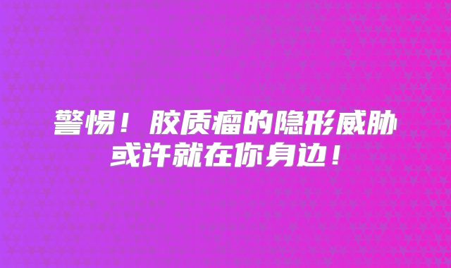 警惕！胶质瘤的隐形威胁或许就在你身边！