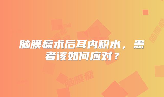脑膜瘤术后耳内积水，患者该如何应对？