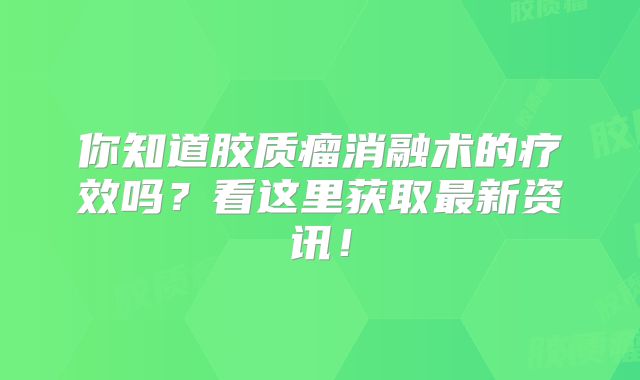 你知道胶质瘤消融术的疗效吗？看这里获取最新资讯！