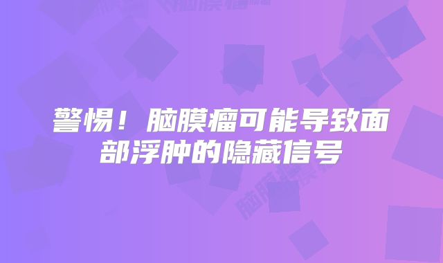 警惕！脑膜瘤可能导致面部浮肿的隐藏信号