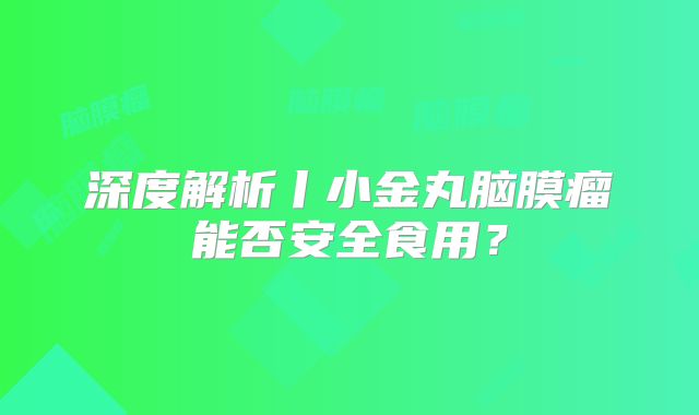 深度解析丨小金丸脑膜瘤能否安全食用？