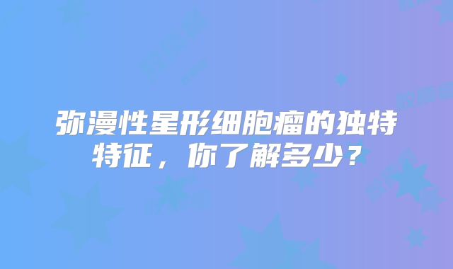 弥漫性星形细胞瘤的独特特征，你了解多少？