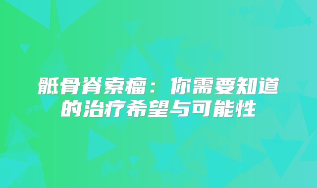 骶骨脊索瘤：你需要知道的治疗希望与可能性