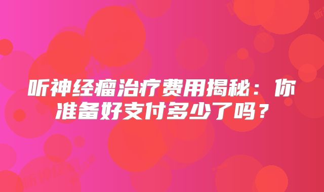 听神经瘤治疗费用揭秘：你准备好支付多少了吗？