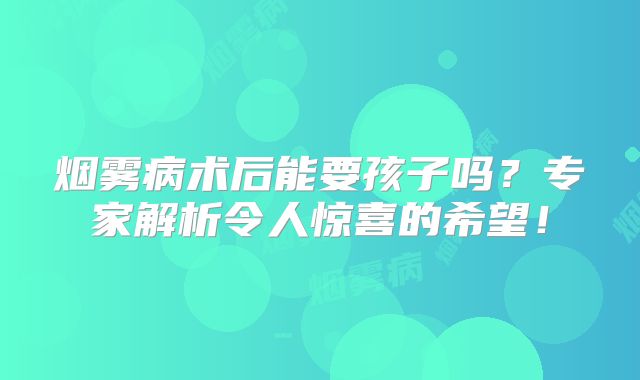 烟雾病术后能要孩子吗？专家解析令人惊喜的希望！