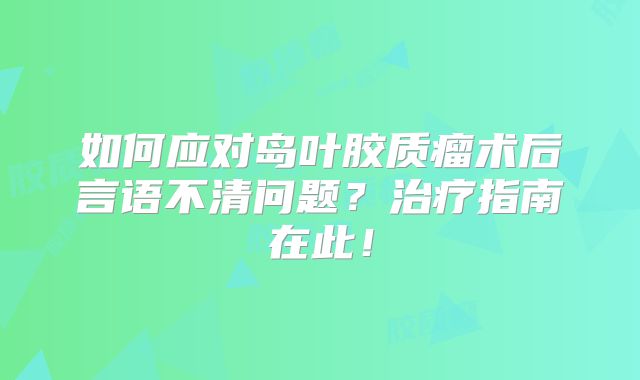如何应对岛叶胶质瘤术后言语不清问题？治疗指南在此！