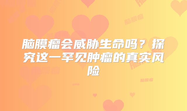 脑膜瘤会威胁生命吗？探究这一罕见肿瘤的真实风险