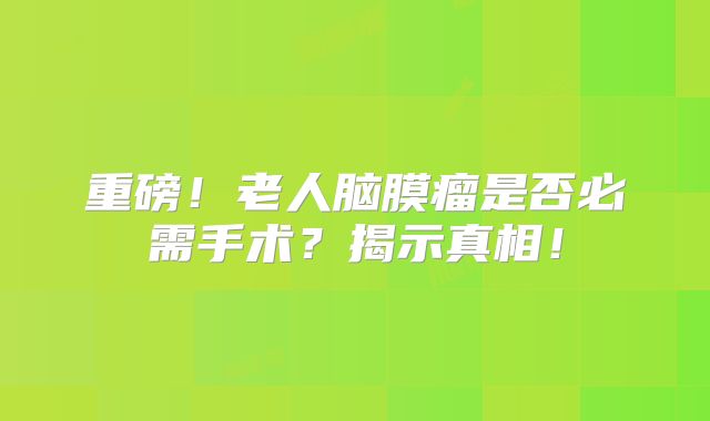重磅！老人脑膜瘤是否必需手术？揭示真相！