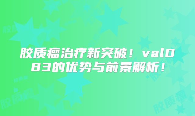 胶质瘤治疗新突破！val083的优势与前景解析！