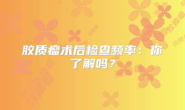 胶质瘤术后检查频率：你了解吗？