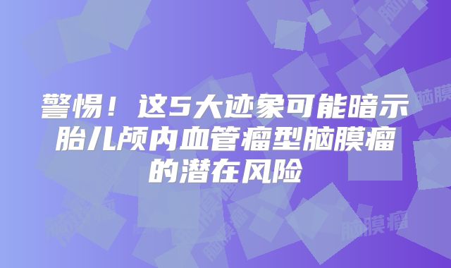 警惕！这5大迹象可能暗示胎儿颅内血管瘤型脑膜瘤的潜在风险