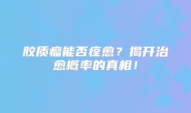 胶质瘤能否痊愈？揭开治愈概率的真相！