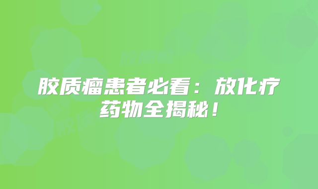 胶质瘤患者必看：放化疗药物全揭秘！