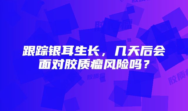 跟踪银耳生长，几天后会面对胶质瘤风险吗？