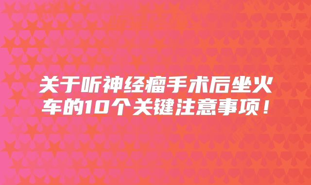 关于听神经瘤手术后坐火车的10个关键注意事项！
