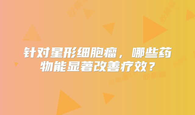 针对星形细胞瘤，哪些药物能显著改善疗效？