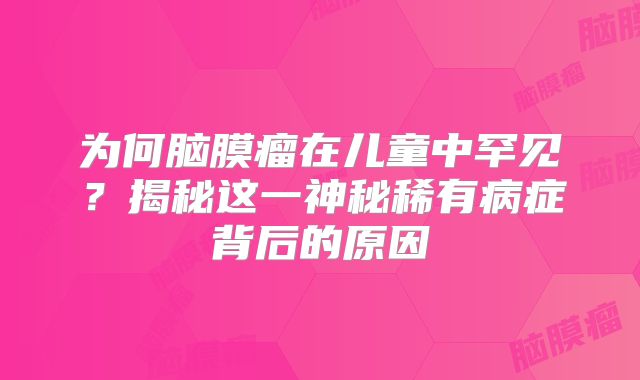 为何脑膜瘤在儿童中罕见？揭秘这一神秘稀有病症背后的原因