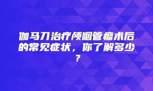 伽马刀治疗颅咽管瘤术后的常见症状，你了解多少？
